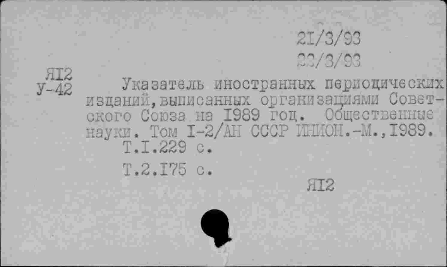 ﻿Я12
У-42
21/3/93
22/3/93
Указатель иностранных периодических изданий,выписанных организациями Советского Союза на 1989 год. Общественные науки. Том 1-2/АН СССР ИНИОН.-М., 1989.
Т.1.229 с.
Т.2.175 с.
Я12